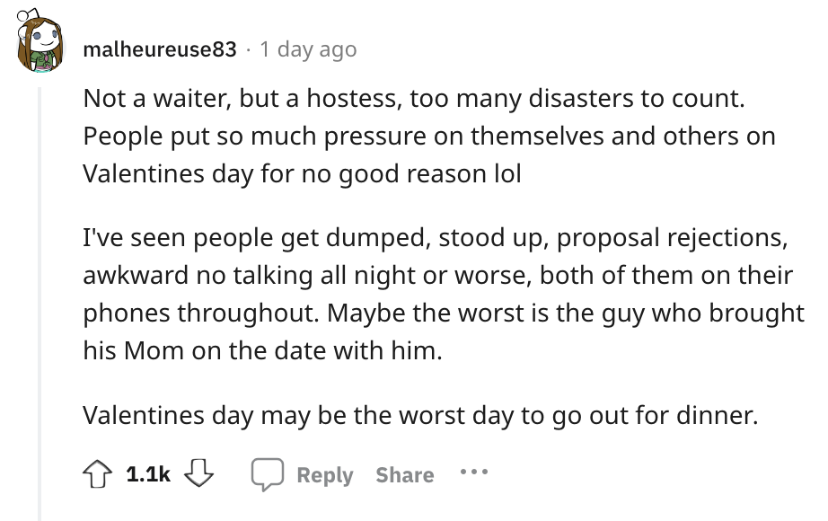 angle - malheureuse83 1 day ago Not a waiter, but a hostess, too many disasters to count. People put so much pressure on themselves and others on Valentines day for no good reason lol I've seen people get dumped, stood up, proposal rejections, awkward no 